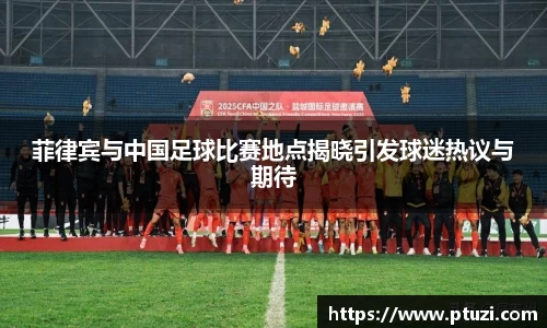 菲律宾与中国足球比赛地点揭晓引发球迷热议与期待